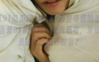 视频中那些奇怪的恋爱故事，吾爱91吃瓜网总让我思考，爱情究竟是被什么滋养的呢？